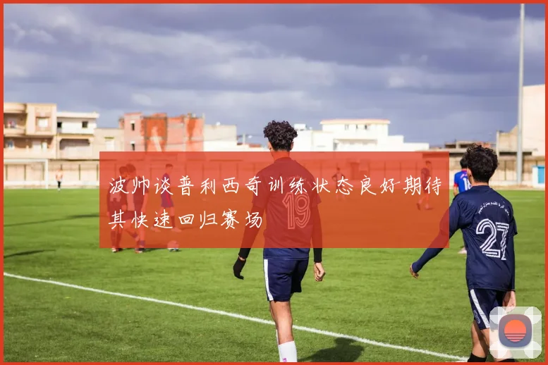 波帅谈普利西奇训练状态良好期待其快速回归赛场